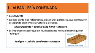 • 1.3.2 MURO
• En este punto nos referiremos a los muros portantes, que constituyen
el segundo elemento estructural a estudiar.
Muro portante = Ladrillo King Kong + Mortero
• Es importante saber que un muro portante no es lo mismo que un
“tabique”.
Tabique = Ladrillo pandereta + Mortero
1.- ALBAÑILERÍA CONFINADA
 