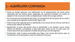 • Como se puede apreciar, una edificación es la superposición de varios pisos
separados por los techos (losas aligeradas de concreto armado), los cuales se
apoyan en los muros (en toda su longitud) por medio de las vigas soleras.
• En el caso de una vivienda de dos pisos, la transferencia de los pesos de un nivel a
otro sucede de la siguiente manera (Ver figura 10):
• Todo el peso del segundo piso es distribuido a los muros de ese mismo nivel de la
manera que indican las flechas.
• Igualmente, el peso del primer piso es distribuido a sus propios muros como
indican las flechas, sumándose a esto todo piso. Como se ve, en este caso, los
muros del primer piso soportan el doble de peso que los del segundo.
• Finalmente, todo el peso acumulado que llega a los muros del primer piso es
transferido a la cimentación y esta lo transfiere al terreno.
1.- ALBAÑILERÍA CONFINADA
 