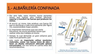 • Por otro lado, estos mismos muros portantes
tienen que realizar otro trabajo adicional:
soportar y transferir las fuerzas que producen los
sismos.
• Al ocurrir un sismo, éste produce una fuerza (V)
que se distribuye a cada muro portante (Ver figura
11), ocasionándole mayor presión.
• Es importante mencionar que con cierta
frecuencia, los muros portantes tienen que
realizar estos dos trabajos al mismo
• tiempo, lo cual demanda un gran esfuerzo para
cada muro portante y por
• esta razón es importante utilizar excelentes
materiales, contar con buena mano de obra y
tener un diseño estructural adecuado (planos
estructurales). Por eso toma en cuenta estas dos
recomendaciones.
1.- ALBAÑILERÍA CONFINADA
 