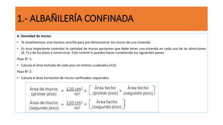 b. Densidad de muros:
• Te enseñaremos una manera sencilla para pre-dimensionar los muros de una vivienda.
• Es muy importante controlar la cantidad de muros portantes que debe tener una vivienda en cada una de las direcciones
(X, Y) y de los pisos a construirse. Este control lo puedes hacer cumpliendo los siguientes pasos:
Paso N° 1:
• Calcula el área techada de cada piso en metros cuadrados (m2).
Paso N° 2:
• Calcula el área horizontal de muros confinados requeridos.
1.- ALBAÑILERÍA CONFINADA
 