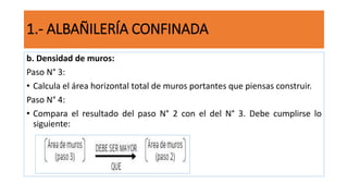 b. Densidad de muros:
Paso N° 3:
• Calcula el área horizontal total de muros portantes que piensas construir.
Paso N° 4:
• Compara el resultado del paso N° 2 con el del N° 3. Debe cumplirse lo
siguiente:
1.- ALBAÑILERÍA CONFINADA
 