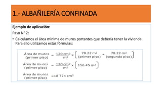 Ejemplo de aplicación:
Paso N° 2:
• Calculamos el área mínima de muros portantes que debería tener la vivienda.
Para ello utilizamos estas fórmulas:
1.- ALBAÑILERÍA CONFINADA
 