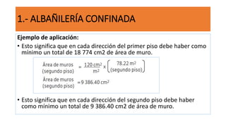 Ejemplo de aplicación:
• Esto significa que en cada dirección del primer piso debe haber como
mínimo un total de 18 774 cm2 de área de muro.
• Esto significa que en cada dirección del segundo piso debe haber
como mínimo un total de 9 386.40 cm2 de área de muro.
1.- ALBAÑILERÍA CONFINADA
 
