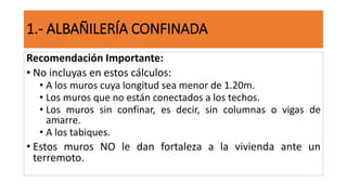 Recomendación Importante:
• No incluyas en estos cálculos:
• A los muros cuya longitud sea menor de 1.20m.
• Los muros que no están conectados a los techos.
• Los muros sin confinar, es decir, sin columnas o vigas de
amarre.
• A los tabiques.
• Estos muros NO le dan fortaleza a la vivienda ante un
terremoto.
1.- ALBAÑILERÍA CONFINADA
 