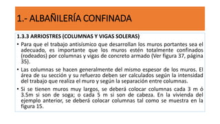 1.3.3 ARRIOSTRES (COLUMNAS Y VIGAS SOLERAS)
• Para que el trabajo antisísmico que desarrollan los muros portantes sea el
adecuado, es importante que los muros estén totalmente confinados
(rodeados) por columnas y vigas de concreto armado (Ver figura 37, página
35).
• Las columnas se hacen generalmente del mismo espesor de los muros. El
área de su sección y su refuerzo deben ser calculados según la intensidad
del trabajo que realiza el muro y según la separación entre columnas.
• Si se tienen muros muy largos, se deberá colocar columnas cada 3 m ó
3.5m si son de soga; o cada 5 m si son de cabeza. En la vivienda del
ejemplo anterior, se deberá colocar columnas tal como se muestra en la
figura 15.
1.- ALBAÑILERÍA CONFINADA
 