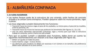 1.3.4 LOSA ALIGERADA
• Los techos forman parte de la estructura de una vivienda, están hechos de concreto
armado y se utilizan como entrepisos. Pueden apoyarse sobre los muros portantes, vigas
o placas.
• Las losas aligeradas cumplen básicamente tres funciones:
• Transmitir hacia los muros o vigas el peso de los acabados, su mismo peso, el peso de los muebles,
el de las personas, etc.
• Transmitir hacia los muros las fuerzas que producen los terremotos (Ver figuras 11, 12 y 13).
• Unir los otros elementos estructurales (columnas, vigas y muros) para que toda la estructura
trabaje en conjunto, como si fuera una sola unidad.
• Para que se puedan cumplir a cabalidad estas funciones, debes tener en cuenta las
siguientes recomendaciones con relación a las losas aligeradas (Ver figura 16).
• Deben ser iguales en todos los pisos.
• Como máximo: Largo = 3 veces Ancho.
• Las aberturas para escaleras no deben ser excesivas ni en número ni en tamaño y de preferencia
deben estar ubicadas en la zona central.
1.- ALBAÑILERÍA CONFINADA
 