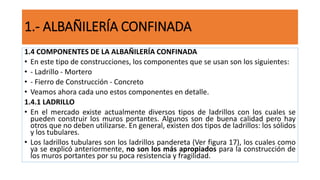 1.4 COMPONENTES DE LA ALBAÑILERÍA CONFINADA
• En este tipo de construcciones, los componentes que se usan son los siguientes:
• - Ladrillo - Mortero
• - Fierro de Construcción - Concreto
• Veamos ahora cada uno estos componentes en detalle.
1.4.1 LADRILLO
• En el mercado existe actualmente diversos tipos de ladrillos con los cuales se
pueden construir los muros portantes. Algunos son de buena calidad pero hay
otros que no deben utilizarse. En general, existen dos tipos de ladrillos: los sólidos
y los tubulares.
• Los ladrillos tubulares son los ladrillos pandereta (Ver figura 17), los cuales como
ya se explicó anteriormente, no son los más apropiados para la construcción de
los muros portantes por su poca resistencia y fragilidad.
1.- ALBAÑILERÍA CONFINADA
 