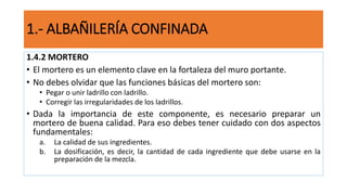 1.4.2 MORTERO
• El mortero es un elemento clave en la fortaleza del muro portante.
• No debes olvidar que las funciones básicas del mortero son:
• Pegar o unir ladrillo con ladrillo.
• Corregir las irregularidades de los ladrillos.
• Dada la importancia de este componente, es necesario preparar un
mortero de buena calidad. Para eso debes tener cuidado con dos aspectos
fundamentales:
a. La calidad de sus ingredientes.
b. La dosificación, es decir, la cantidad de cada ingrediente que debe usarse en la
preparación de la mezcla.
1.- ALBAÑILERÍA CONFINADA
 