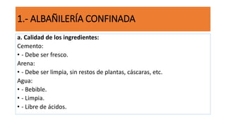 a. Calidad de los ingredientes:
Cemento:
• - Debe ser fresco.
Arena:
• - Debe ser limpia, sin restos de plantas, cáscaras, etc.
Agua:
• - Bebible.
• - Limpia.
• - Libre de ácidos.
1.- ALBAÑILERÍA CONFINADA
 