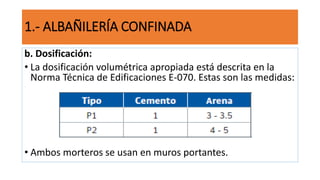 b. Dosificación:
• La dosificación volumétrica apropiada está descrita en la
Norma Técnica de Edificaciones E-070. Estas son las medidas:
• Ambos morteros se usan en muros portantes.
1.- ALBAÑILERÍA CONFINADA
 