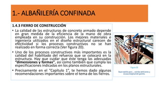 1.4.3 FIERRO DE CONSTRUCCIÓN
• La calidad de las estructuras de concreto armado depende
en gran medida de la eficiencia de la mano de obra
empleada en su construcción. Los mejores materiales e
ingeniería utilizados en el diseño estructural carecen de
efectividad si los procesos constructivos no se han
realizado en forma correcta (Ver figura 20).
• Uno de los procesos constructivos más importantes es la
calidad del habilitado del refuerzo que se colocará en la
estructura. Hay que cuidar que éste tenga las adecuadas
“dimensiones y formas”, así como también que cumpla las
especificaciones indicadas en los planos estructurales.
• Precisamente en el “Capítulo 1”, te hemos dado algunas
recomendaciones importantes sobre el tema de los fierros.
1.- ALBAÑILERÍA CONFINADA
 