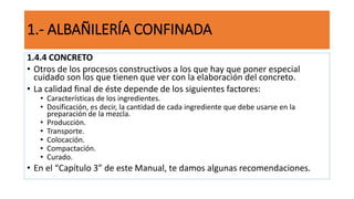 1.4.4 CONCRETO
• Otros de los procesos constructivos a los que hay que poner especial
cuidado son los que tienen que ver con la elaboración del concreto.
• La calidad final de éste depende de los siguientes factores:
• Características de los ingredientes.
• Dosificación, es decir, la cantidad de cada ingrediente que debe usarse en la
preparación de la mezcla.
• Producción.
• Transporte.
• Colocación.
• Compactación.
• Curado.
• En el “Capítulo 3” de este Manual, te damos algunas recomendaciones.
1.- ALBAÑILERÍA CONFINADA
 