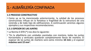 1.5 PROCESO CONSTRUCTIVO
• Como ya se ha mencionado anteriormente, la calidad de los procesos
constructivos influye en la fortaleza o fragilidad de la estructura de una
vivienda y de todo tipo de edificaciones. A continuación veremos algunos
ejemplos y sus respectivas recomendaciones:
1.5.1 ESPESOR DE LAS JUNTAS
• La Norma E-070 (*) nos dice lo siguiente:
• “En la albañilería con unidades asentadas con mortero, todas las juntas
horizontales y verticales quedarán completamente llenas de mortero. El
espesor de las juntas de mortero será como mínimo 10 mm y el espesor
máximo será 15 mm”.
1.- ALBAÑILERÍA CONFINADA
 