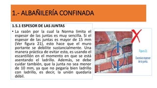 1.5.1 ESPESOR DE LAS JUNTAS
• La razón por la cual la Norma limita el
espesor de las juntas es muy sencilla. Si el
espesor de las juntas es mayor de 15 mm
(Ver figura 21), esto hace que el muro
portante se debilite sustancialmente. Una
manera práctica de evitar esto, es usando el
escantillón en el momento en que se está
asentando el ladrillo. Además, se debe
cuidar también, que la junta no sea menor
de 10 mm, ya que no pegaría bien ladrillo
con ladrillo, es decir, la unión quedaría
débil.
1.- ALBAÑILERÍA CONFINADA
 