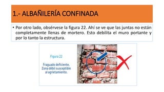 • Por otro lado, obsérvese la figura 22. Ahí se ve que las juntas no están
completamente llenas de mortero. Esto debilita el muro portante y
por lo tanto la estructura.
1.- ALBAÑILERÍA CONFINADA
 