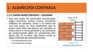 1.5.2 UNIÓN MURO PORTANTE - COLUMNA
• Para que todos los elementos estructurales
(vigas, columnas, techos, muros, cimientos)
trabajen en conjunto, como si se tratara de
una sola pieza, es muy importante que la
unión entre ellos sea buena; por ejemplo, la
unión entre el muro portante y sus columnas
de confinamiento debe ser consistente (Ver
figura 23). En la obra, esta buena unión se
logra mediante dos procedimientos:
• El endentado del muro
• Las mechas de anclaje
1.- ALBAÑILERÍA CONFINADA
 