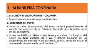1.5.2 UNIÓN MURO PORTANTE - COLUMNA
• Revisemos cada uno de los procedimientos:
a. Endentado del muro:
• Como se sabe, el endentado del muro recibirá posteriormente el
vaciado del concreto de la columna, logrando que la unión entre
ambos sea óptima.
• La Norma E-070 se refiere a este tema y nos dice: “La longitud del
diente no debe exceder los 5 cm y deberá limpiarse de los
desperdicios de mortero y de partículas sueltas antes de vaciar el
concreto de la columna de confinamiento.”
1.- ALBAÑILERÍA CONFINADA
 