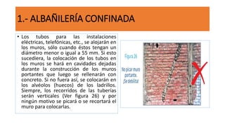 • Los tubos para las instalaciones
eléctricas, telefónicas, etc., se alojarán en
los muros, sólo cuando éstos tengan un
diámetro menor o igual a 55 mm. Si esto
sucediera, la colocación de los tubos en
los muros se hará en cavidades dejadas
durante la construcción de los muros
portantes que luego se rellenarán con
concreto. Si no fuera así, se colocarán en
los alvéolos (huecos) de los ladrillos.
Siempre, los recorridos de las tuberías
serán verticales (Ver figura 26) y por
ningún motivo se picará o se recortará el
muro para colocarlas.
1.- ALBAÑILERÍA CONFINADA
 