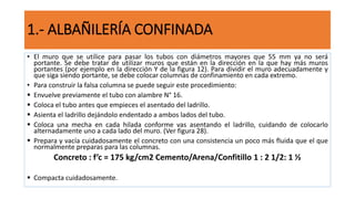 • El muro que se utilice para pasar los tubos con diámetros mayores que 55 mm ya no será
portante. Se debe tratar de utilizar muros que están en la dirección en la que hay más muros
portantes (por ejemplo en la dirección Y de la figura 12). Para dividir el muro adecuadamente y
que siga siendo portante, se debe colocar columnas de confinamiento en cada extremo.
• Para construir la falsa columna se puede seguir este procedimiento:
 Envuelve previamente el tubo con alambre N° 16.
 Coloca el tubo antes que empieces el asentado del ladrillo.
 Asienta el ladrillo dejándolo endentado a ambos lados del tubo.
 Coloca una mecha en cada hilada conforme vas asentando el ladrillo, cuidando de colocarlo
alternadamente uno a cada lado del muro. (Ver figura 28).
 Prepara y vacía cuidadosamente el concreto con una consistencia un poco más fluida que el que
normalmente preparas para las columnas.
Concreto : f’c = 175 kg/cm2 Cemento/Arena/Confitillo 1 : 2 1/2: 1 ½
 Compacta cuidadosamente.
1.- ALBAÑILERÍA CONFINADA
 