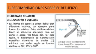 2.-RECOMENDACIONES SOBRE EL REFUERZO
2.1 DOBLADO DEL ACERO
2.1.1 GANCHOS Y DOBLECES
• Las barras de acero se deben doblar por
diferentes motivos, por ejemplo, para
formar los estribos. Estos dobleces deben
tener un diámetro adecuado para no
dañar el acero (Ver figura 32). Por esta
razón, el Reglamento de Construcción
especifica diámetros de doblez (D)
mínimos que varían según se formen
dobleces a 90°, 135° ó 180°.
 