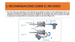 2.-RECOMENDACIONES SOBRE EL REFUERZO
• Por otro lado, para reproducir estos diámetros de doblez cuando se está trabajando el fierro, es
necesario simplemente separar el tubo de doblado de la trampa una cierta medida que está
indicada en la cuarta y quinta columna de la Tabla N°. 01 (Ver figura 34). Una vez que se ha dado
la separación correspondiente, se procede a doblar la barra (Ver figura 35).
 