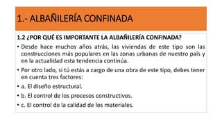 1.2 ¿POR QUÉ ES IMPORTANTE LA ALBAÑILERÍA CONFINADA?
• Desde hace muchos años atrás, las viviendas de este tipo son las
construcciones más populares en las zonas urbanas de nuestro país y
en la actualidad esta tendencia continúa.
• Por otro lado, si tú estás a cargo de una obra de este tipo, debes tener
en cuenta tres factores:
• a. El diseño estructural.
• b. El control de los procesos constructivos.
• c. El control de la calidad de los materiales.
1.- ALBAÑILERÍA CONFINADA
 