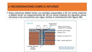 • Estas columnas deben tener sus estribos espaciados a 25 cm como máximo
y deben tener un espaciamiento de 10 cm como máximo en aquellas zonas
cercanas a los encuentros con vigas, techos o cimentación (Ver figura 38).
2.-RECOMENDACIONES SOBRE EL REFUERZO
 