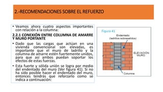 • Veamos ahora cuatro aspectos importantes
con relación a la columna:
2.2.1 CONEXIÓN ENTRE COLUMNA DE AMARRE
Y MURO PORTANTE
• Dado que las cargas que actúan en una
vivienda convencional son elevadas, es
importante que el muro de ladrillo y la
columna de amarre estén fuertemente unidos,
para que así ambos puedan soportar los
efectos de estas fuerzas.
• Esta fuerte y sólida unión se logra por medio
del endentado del muro (Ver figura 41). Si no
ha sido posible hacer el endentado del muro,
entonces tendrás que reforzarlo como se
indica a continuación:
2.-RECOMENDACIONES SOBRE EL REFUERZO
 