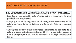 2.2.2 CONEXIÓN ENTRE COLUMNA DE AMARRE Y VIGA TRANSVERSAL
• Para lograr una conexión más efectiva entre la columna y la viga,
puedes hacer lo siguiente:
• -Luego que los muros llegaron a su altura (H), vaciar el concreto de las
columnas hasta donde se indica en la figura 43. Ésta es la primera
etapa.
• -La segunda etapa consiste en completar el vaciado del concreto de la
columna, como se indica en las figuras 43 y 44, lo que debe hacerse al
mismo tiempo que el vaciado del concreto de las vigas soleras y del
techo.
2.-RECOMENDACIONES SOBRE EL REFUERZO
 