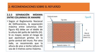 2.2.3 SEPARACIÓN MÁXIMA
ENTRE COLUMNAS DE AMARRE
• Según el Reglamento Nacional
de Edificaciones, la separación
máxima entre columnas (Ver
figura 45) debe ser el doble de
la altura del paño de ladrillo (H).
Si es mayor, existe el riesgo de
que aparezcan grietas en la
parte central del muro. Por otro
lado, se recomienda que la
altura de piso a techo (altura H)
sea de 3 metros como máximo.
2.-RECOMENDACIONES SOBRE EL REFUERZO
 