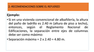 Ejemplo:
•Si en una vivienda convencional de albañilería, la altura
del paño de ladrillo es 2.40 m (altura de piso a techo),
entonces, según el Reglamento Nacional de
Edificaciones, la separación entre ejes de columnas
debe ser como máximo:
•Separación máxima = 2 x 2.40 = 4.80 m.
2.-RECOMENDACIONES SOBRE EL REFUERZO
 