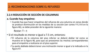 2.2.4 REDUCCIÓN DE SECCIÓN DE COLUMNAS
a. Cuando hay empalme:
• Cuando hay que hacer empalmes del refuerzo de una columna en zonas donde
se produce disminución en las medidas de su sección (ver cortes Y-Y, X-X en la
figura 46), se debe proceder de la siguiente manera:
Restar: T – t
• Si el resultado es menor o igual a 7.5 cm, entonces:
El refuerzo de la columna del piso inferior se deberá doblar tal como se
muestra en la figura 46, para que así proveamos las mechas correspondientes
para el empalme a realizarse en el piso superior.
La parte doblada deberá tener una inclinación menor o igual a la indicada en la
figura 47.
2.-RECOMENDACIONES SOBRE EL REFUERZO
 