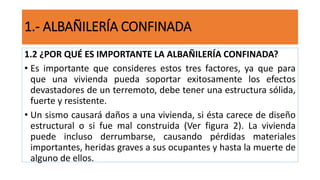 1.2 ¿POR QUÉ ES IMPORTANTE LA ALBAÑILERÍA CONFINADA?
• Es importante que consideres estos tres factores, ya que para
que una vivienda pueda soportar exitosamente los efectos
devastadores de un terremoto, debe tener una estructura sólida,
fuerte y resistente.
• Un sismo causará daños a una vivienda, si ésta carece de diseño
estructural o si fue mal construida (Ver figura 2). La vivienda
puede incluso derrumbarse, causando pérdidas materiales
importantes, heridas graves a sus ocupantes y hasta la muerte de
alguno de ellos.
1.- ALBAÑILERÍA CONFINADA
 