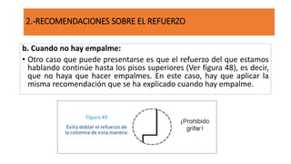 b. Cuando no hay empalme:
• Otro caso que puede presentarse es que el refuerzo del que estamos
hablando continúe hasta los pisos superiores (Ver figura 48), es decir,
que no haya que hacer empalmes. En este caso, hay que aplicar la
misma recomendación que se ha explicado cuando hay empalme.
2.-RECOMENDACIONES SOBRE EL REFUERZO
 