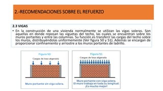 2.3 VIGAS
• En la construcción de una vivienda normalmente se utilizan las vigas soleras. Son
aquellas en donde reposan las viguetas del techo, las cuales se encuentran sobre los
muros portantes y entre las columnas. Su función es transferir las cargas del techo sobre
los muros, distribuyéndolas uniformemente (Ver figura 50 y 51). Además se encargan de
proporcionar confinamiento y arriostre a los muros portantes de ladrillo.
2.-RECOMENDACIONES SOBRE EL REFUERZO
 