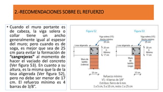 • Cuando el muro portante es
de cabeza, la viga solera o
collar tiene un ancho
generalmente igual al espesor
del muro; pero cuando es de
soga, es mejor que sea de 25
cm para evitar la formación de
“cangrejeras” al momento de
hacer el vaciado del concreto
(Ver figura 53). En cuanto a su
altura, es la misma que la de la
losa aligerada (Ver figura 52),
pero no debe ser menor de 17
cm. El refuerzo mínimo es 4
barras de 3/8”.
2.-RECOMENDACIONES SOBRE EL REFUERZO
 
