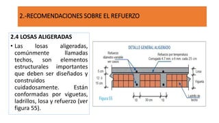2.4 LOSAS ALIGERADAS
• Las losas aligeradas,
comúnmente llamadas
techos, son elementos
estructurales importantes
que deben ser diseñados y
construidos
cuidadosamente. Están
conformadas por viguetas,
ladrillos, losa y refuerzo (ver
figura 55).
2.-RECOMENDACIONES SOBRE EL REFUERZO
 