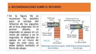 • En la figura 56 se
muestran los detalles
para el anclaje del
refuerzo de las viguetas
de la losa aligerada. En el
primer detalle, el
aligerado se apoya en un
muro de cabeza y en el
segundo, el aligerado se
apoya en un muro de
soga; en este caso, se
debe doblar también el
fierro de abajo.
2.-RECOMENDACIONES SOBRE EL REFUERZO
 