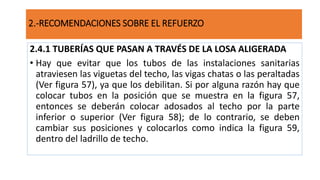 2.4.1 TUBERÍAS QUE PASAN A TRAVÉS DE LA LOSA ALIGERADA
• Hay que evitar que los tubos de las instalaciones sanitarias
atraviesen las viguetas del techo, las vigas chatas o las peraltadas
(Ver figura 57), ya que los debilitan. Si por alguna razón hay que
colocar tubos en la posición que se muestra en la figura 57,
entonces se deberán colocar adosados al techo por la parte
inferior o superior (Ver figura 58); de lo contrario, se deben
cambiar sus posiciones y colocarlos como indica la figura 59,
dentro del ladrillo de techo.
2.-RECOMENDACIONES SOBRE EL REFUERZO
 