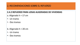 2.4.2 REFUERZO PARA LOSAS ALIGERADAS DE VIVIENDAS
a. Aligerado h = 17 cm
• - Un tramo
• - Dos tramos
b. Aligerado h = 20 cm
• - Un tramo
• - Dos tramos
2.-RECOMENDACIONES SOBRE EL REFUERZO
 