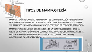 TIPOS DE MAMPOSTERÍA
• MAMPOSTERÍA DE CAVIDAD REFORZADA : ES LA CONSTRUCCIÓN REALIZADA CON
DOS PAREDES DE UNIDADES DE MAMPOSTERÍA, COLOCADAS EN PARALELO, CON O
SIN REFUERZO, SEPARADAS POR UN ESPACIO CONTINUO DE CONCRETO REFORZADO.
• MAMPOSTERÍA DE MUROS CONFINADOS : ES LA CONSTRUCCIÓN CON BASE EN
PIEZAS DE MAMPOSTERÍA UNIDAS CON MORTERO, CUYO REFUERZO PRINCIPAL ESTÁ
DADO POR ELEMENTOS DE CONCRETO REFORZADO (VIGAS Y COLUMNAS)
CONSTRUIDAS EN LOS BORDES DEL MURO.
 