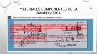 MATERIALES COMPONENTES DE LA
MAMPOSTERIA
• MAMPUESTOS LOS MAMPUESTOS A UTILIZAR EN LOS MUROS DE MAMPOSTERÍA DEBERÁN ESTAR LIMPIOS,
ÍNTEGROS Y SIN RAJADURAS. LOS MAMPUESTOS CERÁMICOS DEBERÁN ASENTARSE EN ESTADO DE
SATURACIÓN Y SIN AGUA LIBRE SUPERFICIAL .LOS MAMPUESTOS DE HORMIGÓN DEBERÁN ASENTARSE EN
ESTADO SECO. SU EDAD MÍNIMA SERÁ DE 28 DÍAS.
• MORTEROS
• LA CANTIDAD DE AGUA UTILIZADA PARA ELABORAR LOS DISTINTOS TIPOS DE MORTEROS DEBERÁ SER TAL
QUE PERMITA OBTENER ADECUADAS CONDICIONES DE CONSISTENCIA Y TRABAJABILIDAD. EL TIEMPO DE
MEZCLADO SERÁ, COMO MÍNIMO, DE 3 MINUTOS.
• EL MORTERO DEBERÁ UTILIZARSE ANTES DE TRANSCURRIDAS DOS HORAS Y MEDIA CONTADAS A PARTIR
DEL MOMENTO DE SU ELABORACIÓN.
 