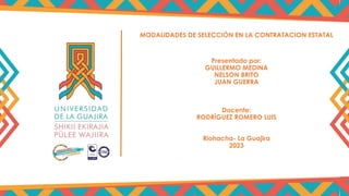MODALIDADES DE SELECCIÓN EN LA CONTRATACION ESTATAL
Presentado por:
GUILLERMO MEDINA
NELSON BRITO
JUAN GUERRA
Docente:
RODRÍGUEZ ROMERO LUIS
Riohacha- La Guajira
2023
 