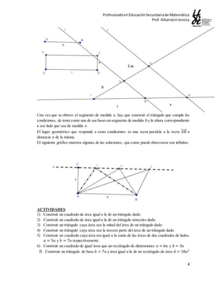 ProfesoradoenEducaciónSecundariade Matemática
Prof.AlbarracinJessica
4
Una vez que se obtuvo el segmento de medida 𝑥, hay que construir el triángulo que cumpla las
condiciones, de tenercomo una de sus basesun segmento de medida 𝑏 y la altura correspondiente
a ese lado que sea de medida 𝑥.
El lugar geométrico que responde a estas condiciones es una recta paralela a la recta 𝐴𝐵⃡ a
distancia 𝑥 de la misma.
El siguiente gráfico muetsra algunas de las soluciones, que como puede observarse son infinitas.
ACTIVIDADES
1) Construir un cuadrado de área igual a la de un triángulo dado.
2) Construir un cuadrado de área igual a la de un triángulo isósceles dado.
3) Construir un triángulo cuya área sea la mitad del área de un triángulo dado.
4) Construir un triángulo cuya área sea la tercera parte del área de un triángulo dado.
5) Construir un cuadrado cuya área sea igual a la suma de las áreas de dos cuadrados de lados:
𝑎 = 5𝑢 y 𝑏 = 7𝑢 respectivamente.
6) Construir un cuadrado de igual área que un rectángulo de dimensiones 𝑎 = 6𝑢 y 𝑏 = 3𝑢
7) Construir un triángulo de base 𝑏 = 7𝑢 y área igual a la de un rectángulo de área 𝐴 = 18𝑢2
l x
b
2.w
 