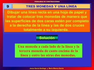 9 TRES MONEDAS Y UNA LÍNEA Dibujar una línea recta en una hoja de papel y tratar de colocar tres monedas de manera que las superficies de dos caras estén por completo a la derecha de la línea y las de dos cruces totalmente a su izquierda.  Solución Una moneda a cada lado de la línea y la tercera moneda de canto encima de la línea y entre las otras dos monedas.   