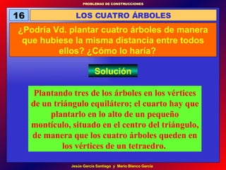 16 LOS CUATRO ÁRBOLES ¿Podría Vd. plantar cuatro árboles de manera que hubiese la misma distancia entre todos ellos? ¿Cómo lo haría?   Solución Plantando tres de los árboles en los vértices de un triángulo equilátero; el cuarto hay que plantarlo en lo alto de un pequeño montículo, situado en el centro del triángulo, de manera que los cuatro árboles queden en los vértices de un tetraedro.   