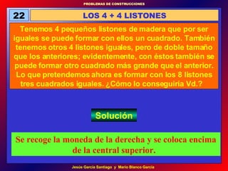 22 LOS 4 + 4 LISTONES Tenemos 4 pequeños listones de madera que por ser iguales se puede formar con ellos un cuadrado. También tenemos otros 4 listones iguales, pero de doble tamaño que los anteriores; evidentemente, con éstos también se puede formar otro cuadrado más grande que el anterior. Lo que pretendemos ahora es formar con los 8 listones tres cuadrados iguales. ¿Cómo lo conseguiría Vd.?   Solución Se recoge la moneda de la derecha y se coloca encima de la central superior.   