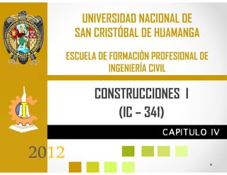 UNIVERSIDAD NACIONAL DE
         SAN CRISTÓBAL DE HUAMANGA
       ESCUELA DE FORMACIÓN PROFESIONAL DE
                  INGENIERÍA CIVIL

              CONSTRUCCIONES I
                  (IC – 341)
                              CAPITULO IV

2012
 