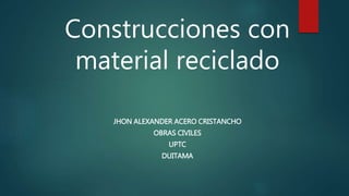 Construcciones con
material reciclado
JHON ALEXANDER ACERO CRISTANCHO
OBRAS CIVILES
UPTC
DUITAMA
 