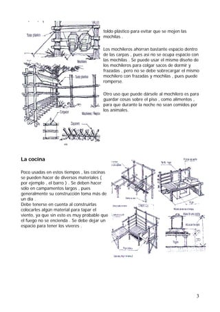 toldo plástico para evitar que se mojen las
                                        mochilas .

                                        Los mochileros ahorran bastante espacio dentro
                                        de las carpas , pues así no se ocupa espacio con
                                        las mochilas . Se puede usar el mismo diseño de
                                        los mochileros para colgar sacos de dormir y
                                        frazadas , pero no se debe sobrecargar el mismo
                                        mochilero con frazadas y mochilas , pues puede
                                        romperse.

                                        Otro uso que puede dársele al mochilero es para
                                        guardar cosas sobre el piso , como alimentos ,
                                        para que durante la noche no sean comidos por
                                        los animales.




La cocina

Poco usadas en estos tiempos , las cocinas
se pueden hacer de diversos materiales (
por ejemplo , el barro ) . Se deben hacer
sólo en campamentos largos , pues
generalmente su construcción toma más de
un día .
Debe tenerse en cuenta al construirlas
colocarles algún material para tapar el
viento, ya que sin esto es muy probable que
el fuego no se encienda . Se debe dejar un
espacio para tener los víveres .




                                                                                      3
 